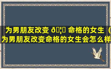 为男朋友改变 🦟 命格的女生（为男朋友改变命格的女生会怎么样 🦉 ）